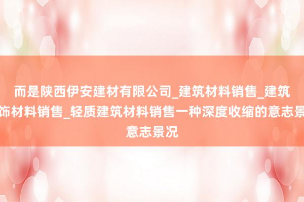 而是陕西伊安建材有限公司_建筑材料销售_建筑装饰材料销售_轻质建筑材料销售一种深度收缩的意志景况